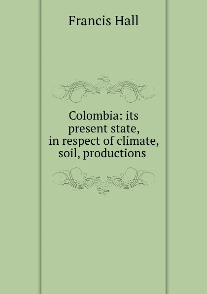 Обложка книги Colombia: its present state, in respect of climate, soil, productions ., Francis Hall