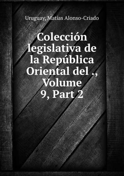Обложка книги Coleccion legislativa de la Republica Oriental del ., Volume 9,.Part 2, Matías Alonso-Criado Uruguay