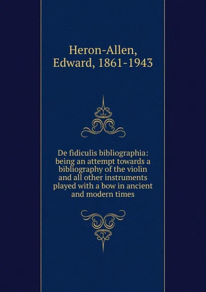 Обложка книги De fidiculis bibliographia: being an attempt towards a bibliography of the violin and all other instruments played with a bow in ancient and modern times, Edward Heron-Allen
