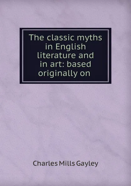 Обложка книги The classic myths in English literature and in art: based originally on ., Gayley Charles Mills