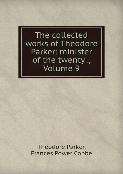 Обложка книги The collected works of Theodore Parker: minister of the twenty ., Volume 9, Theodore Parker