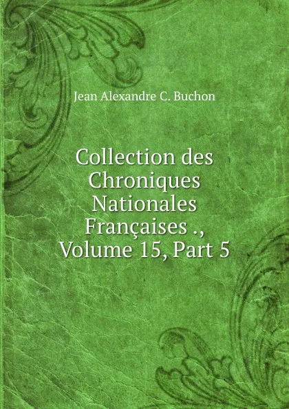 Обложка книги Collection des Chroniques Nationales Francaises ., Volume 15,.Part 5, Jean Alexandre C. Buchon