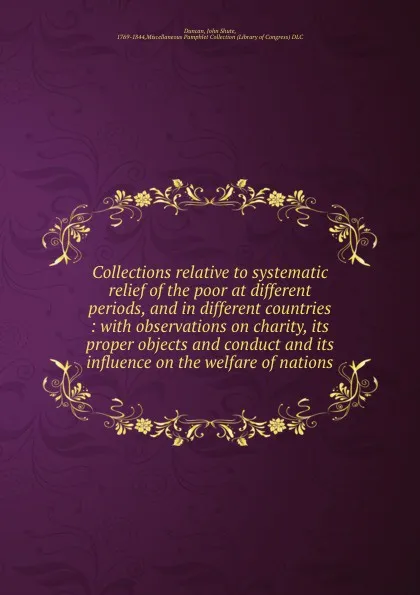 Обложка книги Collections relative to systematic relief of the poor at different periods, and in different countries : with observations on charity, its proper objects and conduct and its influence on the welfare of nations, John Shute Duncan