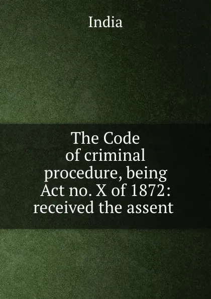 Обложка книги The Code of criminal procedure, being Act no. X of 1872: received the assent ., India