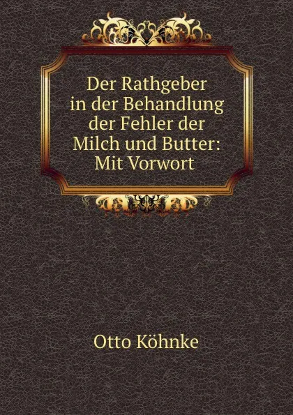 Обложка книги Der Rathgeber in der Behandlung der Fehler der Milch und Butter: Mit Vorwort ., Otto Köhnke