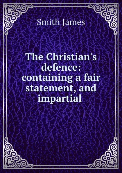 Обложка книги The Christian.s defence: containing a fair statement, and impartial ., James Smith