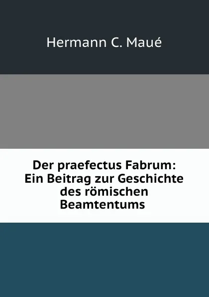 Обложка книги Der praefectus Fabrum: Ein Beitrag zur Geschichte des romischen Beamtentums ., Hermann C. Maué