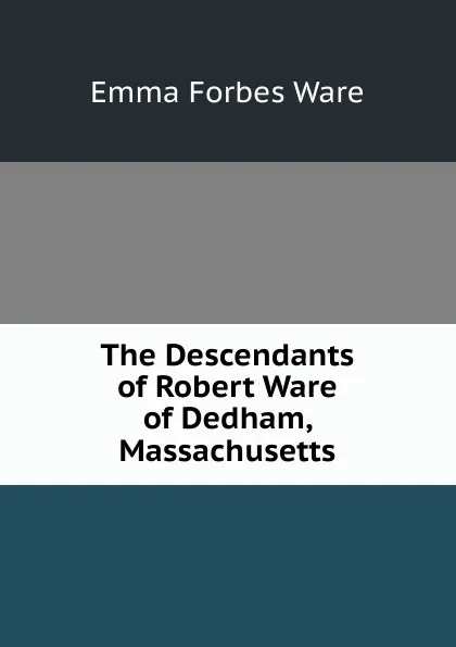 Обложка книги The Descendants of Robert Ware of Dedham, Massachusetts, Emma Forbes Ware