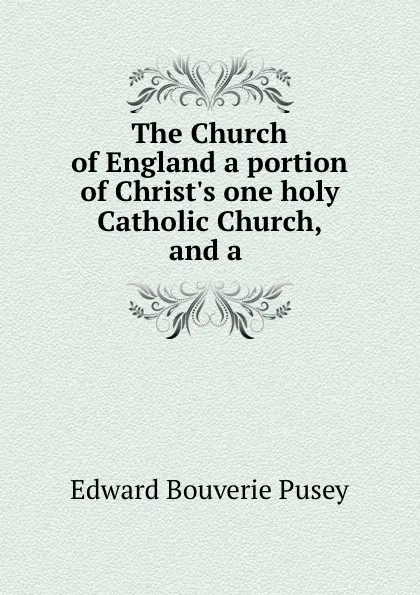 Обложка книги The Church of England a portion of Christ.s one holy Catholic Church, and a ., E. B. Pusey