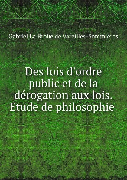 Обложка книги Des lois d.ordre public et de la derogation aux lois. Etude de philosophie ., Gabriel La Broüe de Vareilles-Sommières