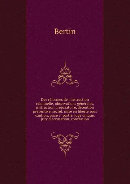 Обложка книги Des reformes de l.instruction criminelle; observations generales, instruction preparatoire, detention preventive, secret, mise en liberte sous caution, prise a partie, juge unique, jury d.accusation, conclusion, Bertin