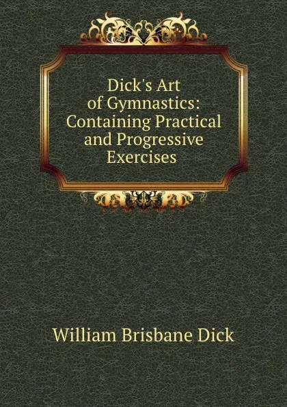 Обложка книги Dick.s Art of Gymnastics: Containing Practical and Progressive Exercises ., William Brisbane Dick