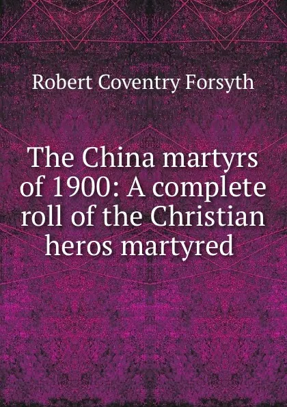 Обложка книги The China martyrs of 1900: A complete roll of the Christian heros martyred ., Robert Coventry Forsyth