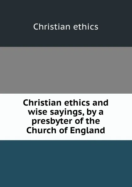 Обложка книги Christian ethics and wise sayings, by a presbyter of the Church of England, Christian ethics