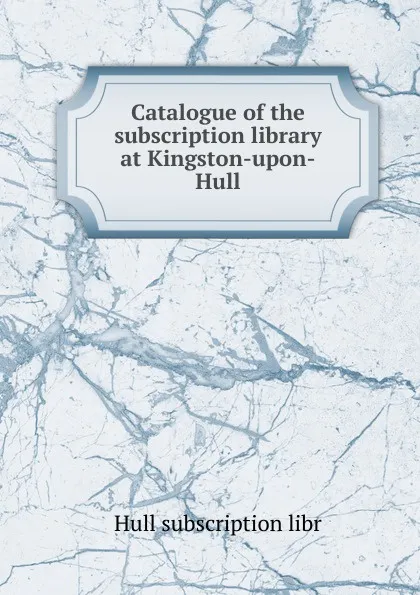 Обложка книги Catalogue of the subscription library at Kingston-upon-Hull, Hull subscription libr