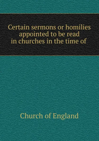 Обложка книги Certain sermons or homilies appointed to be read in churches in the time of ., Church of England