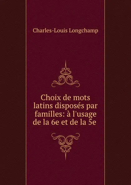 Обложка книги Choix de mots latins disposes par familles: a l.usage de la 6e et de la 5e ., Charles-Louis Longchamp