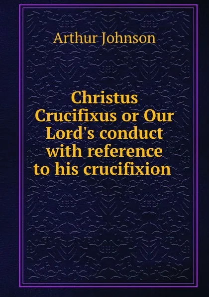 Обложка книги Christus Crucifixus or Our Lord.s conduct with reference to his crucifixion ., Arthur Johnson