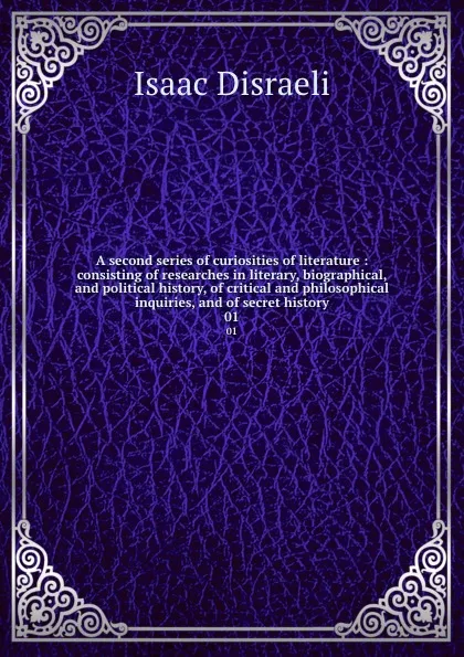 Обложка книги A second series of curiosities of literature : consisting of researches in literary, biographical, and political history, of critical and philosophical inquiries, and of secret history. 01, Isaac Disraeli