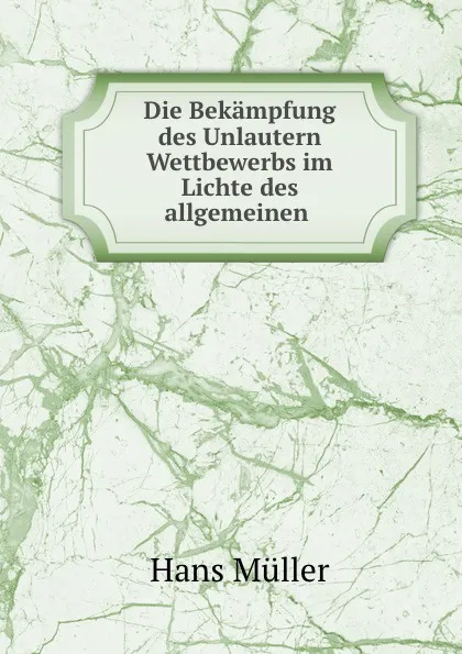 Обложка книги Die Bekampfung des Unlautern Wettbewerbs im Lichte des allgemeinen ., Hans Müller