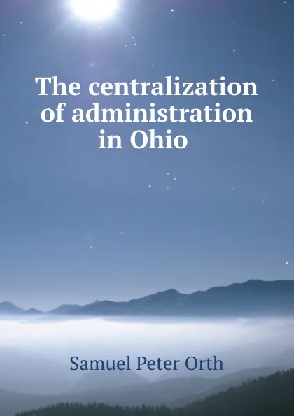 Обложка книги The centralization of administration in Ohio, Samuel Peter Orth