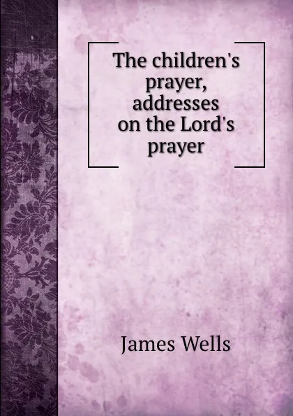 Обложка книги The children.s prayer, addresses on the Lord.s prayer, James Wells