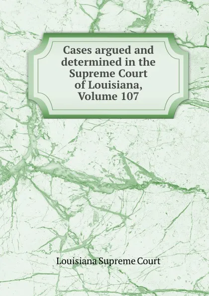 Обложка книги Cases argued and determined in the Supreme Court of Louisiana, Volume 107, Louisiana Supreme Court