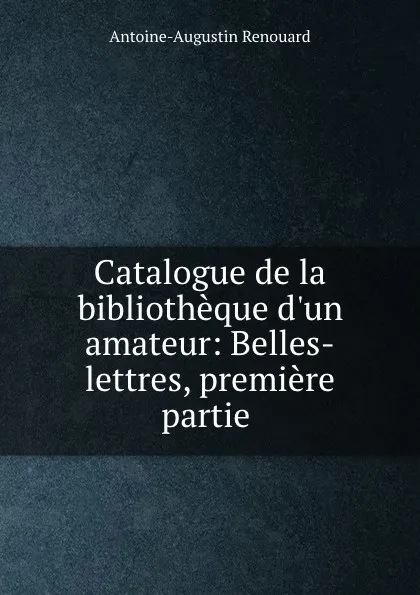 Обложка книги Catalogue de la bibliotheque d.un amateur: Belles-lettres, premiere partie ., Antoine-Augustin Renouard