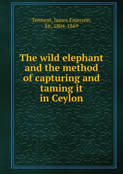 Обложка книги The wild elephant and the method of capturing and taming it in Ceylon, James Emerson Tennent