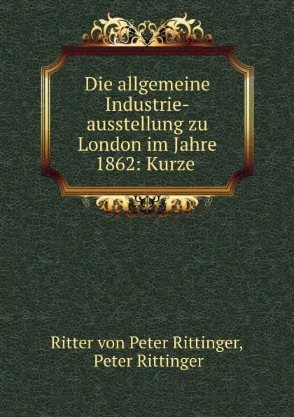 Обложка книги Die allgemeine Industrie-ausstellung zu London im Jahre 1862: Kurze ., Ritter von Peter Rittinger