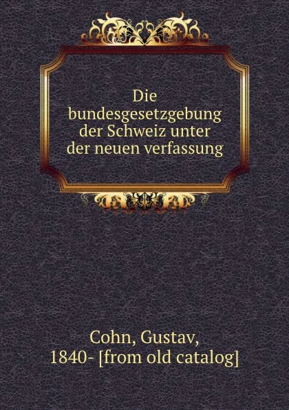 Обложка книги Die bundesgesetzgebung der Schweiz unter der neuen verfassung, Gustav Cohn