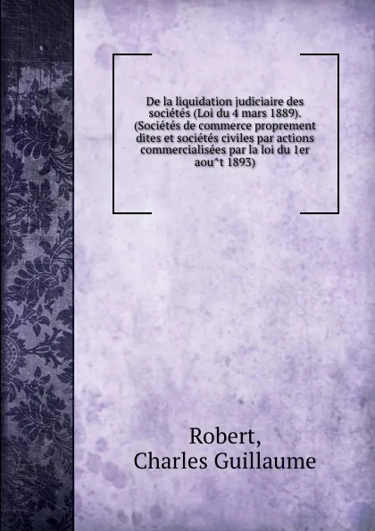 Обложка книги De la liquidation judiciaire des societes (Loi du 4 mars 1889). (Societes de commerce proprement dites et societes civiles par actions commercialisees par la loi du 1er aout 1893), Charles Guillaume Robert