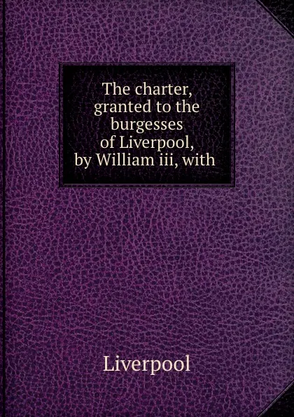 Обложка книги The charter, granted to the burgesses of Liverpool, by William iii, with ., Liverpool