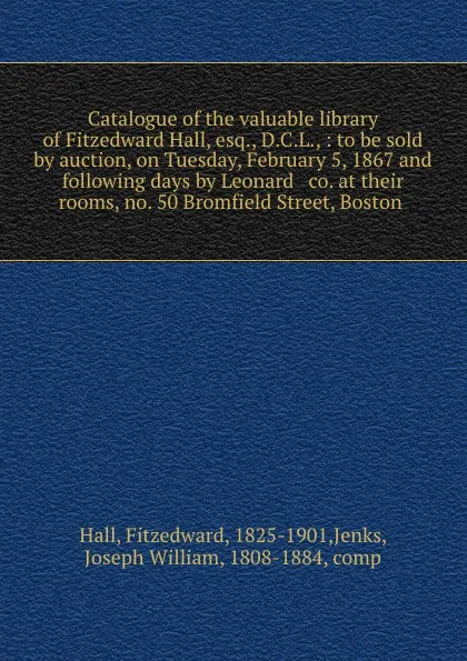 Обложка книги Catalogue of the valuable library of Fitzedward Hall, esq., D.C.L., : to be sold by auction, on Tuesday, February 5, 1867 and following days by Leonard . co. at their rooms, no. 50 Bromfield Street, Boston, Fitzedward Hall