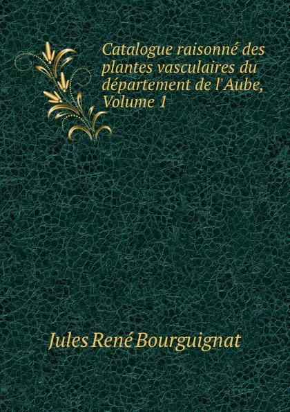 Обложка книги Catalogue raisonne des plantes vasculaires du departement de l.Aube, Volume 1, Jules René Bourguignat