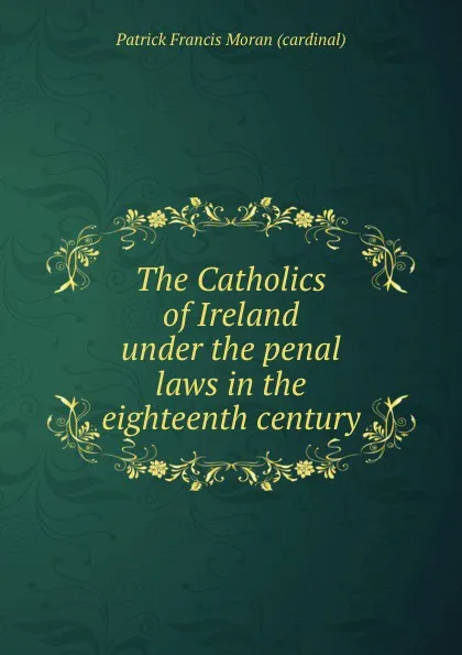 Обложка книги The Catholics of Ireland under the penal laws in the eighteenth century, Patrick Francis Moran cardinal