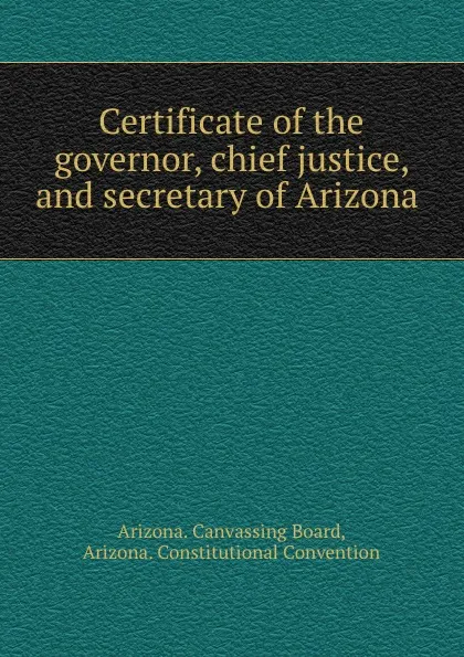 Обложка книги Certificate of the governor, chief justice, and secretary of Arizona ., Arizona. Canvassing Board