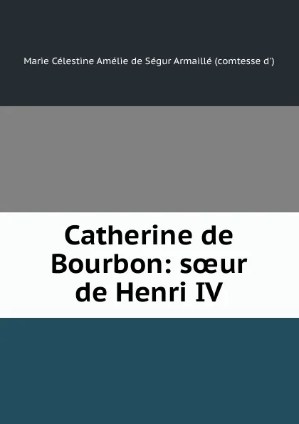 Обложка книги Catherine de Bourbon: soeur de Henri IV, Marie Célestine Amélie de Ségur Armaillé d'