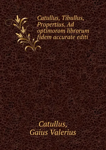 Обложка книги Catullus, Tibullus, Propertius. Ad optimorom librorum fidem accurate editi, Gaius Valerius Catullus