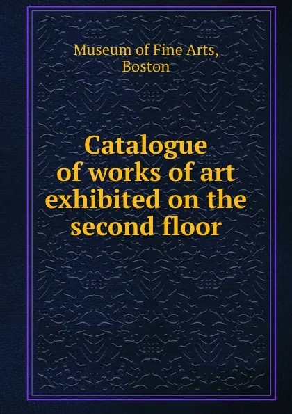 Обложка книги Catalogue of works of art exhibited on the second floor, Museum of Fine Arts