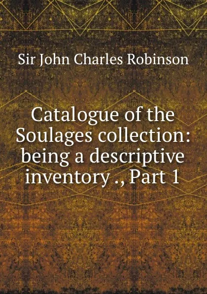 Обложка книги Catalogue of the Soulages collection: being a descriptive inventory ., Part 1, John Charles Robinson