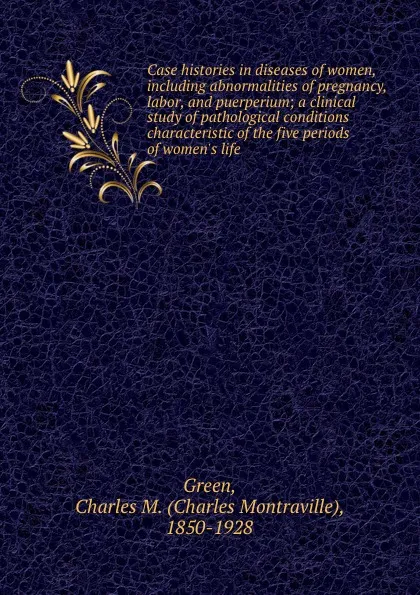 Обложка книги Case histories in diseases of women, including abnormalities of pregnancy, labor, and puerperium; a clinical study of pathological conditions characteristic of the five periods of women.s life, Charles Montraville Green