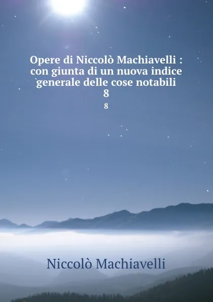 Обложка книги Opere di Niccolo Machiavelli : con giunta di un nuova indice generale delle cose notabili. 8, Machiavelli Niccolò