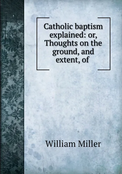 Обложка книги Catholic baptism explained: or, Thoughts on the ground, and extent, of ., William Miller