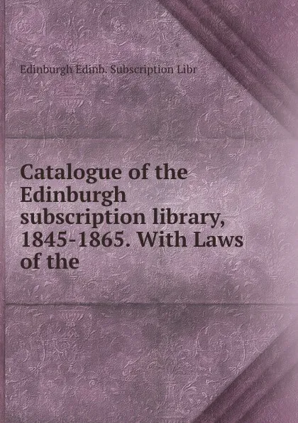 Обложка книги Catalogue of the Edinburgh subscription library, 1845-1865. With Laws of the ., Edinburgh Edinb. Subscription Libr