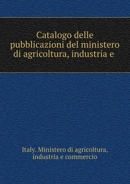 Обложка книги Catalogo delle pubblicazioni del ministero di agricoltura, industria e ., Italy. Ministero di agricoltura