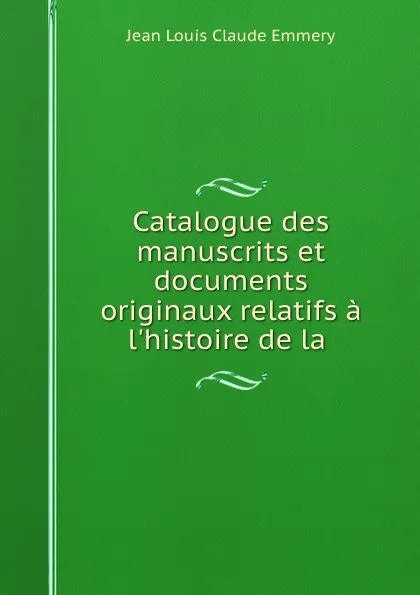 Обложка книги Catalogue des manuscrits et documents originaux relatifs a l.histoire de la ., Jean Louis Claude Emmery