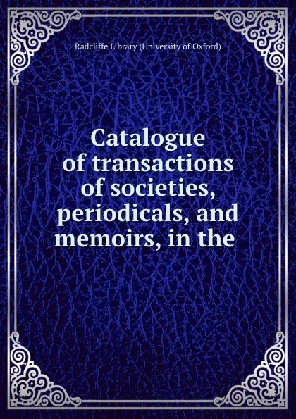 Обложка книги Catalogue of transactions of societies, periodicals, and memoirs, in the ., Radcliffe Library University of Oxford