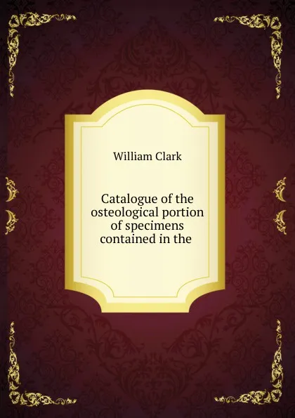 Обложка книги Catalogue of the osteological portion of specimens contained in the ., William Clark