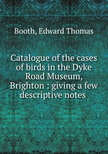 Обложка книги Catalogue of the cases of birds in the Dyke Road Museum, Brighton : giving a few descriptive notes ., Edward Thomas Booth